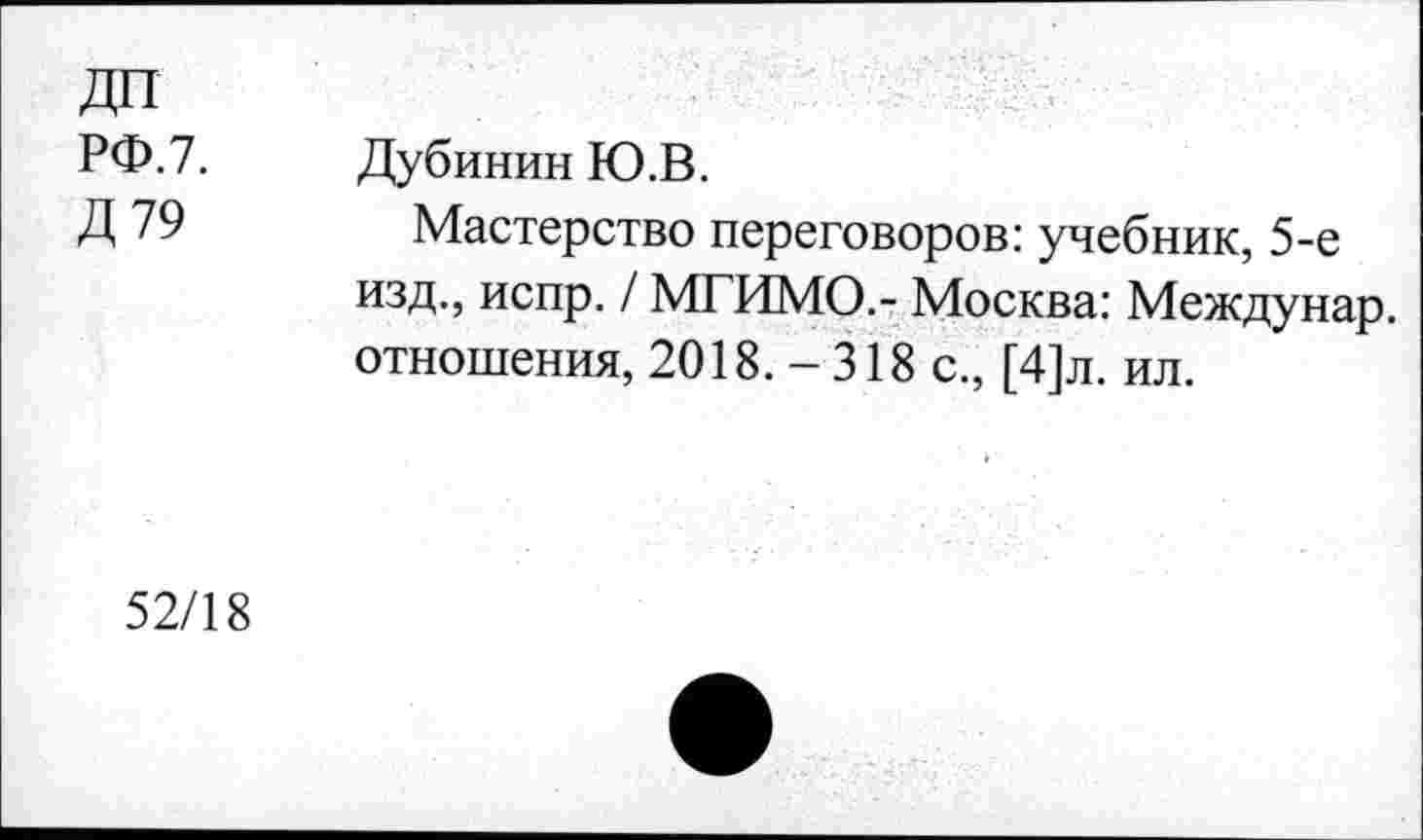 ﻿ДП
РФ.7.
Д79
Дубинин Ю.В.
Мастерство переговоров: учебник, 5-е изд., испр. / МГИМО.- Москва: Междунар. отношения, 2018. -318 с., [4]л. ил.
52/18